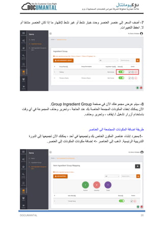 DOCUMANTAL 25
7-‫أ‬‫ﺿ‬‫ف‬‫ا‬‫ﻟ‬‫ﺳ‬‫ﻌ‬‫ر‬‫إ‬‫ﻟ‬‫ﻰ‬‫ﻋ‬‫ﻧ‬‫ﺻ‬‫ر‬‫ا‬‫ﻟ‬‫ﻌ‬‫ﻧ‬‫ﺻ‬‫ر‬‫و‬‫ﺣ‬‫د‬‫د‬‫ﺧ‬‫ﯾ‬‫ﺎ‬‫ر‬‫ﻧ‬‫ﺷ‬‫ط‬‫أ‬‫و‬‫ﻏ‬‫ﯾ‬‫ر‬‫ﻧ‬‫ﺷ‬‫ط‬‫ﻹ‬‫ظ‬‫ﮭ‬‫ﺎ‬‫ر‬‫ﻣ‬‫ﺎ‬‫إ‬‫ذ‬‫ا‬‫ﻛ‬‫ﺎ‬‫ن‬‫ا‬‫ﻟ‬‫ﻌ‬‫ﻧ‬‫ﺻ‬‫ر‬‫ﻣ‬‫ﺗ‬‫ﺎ‬‫ﺣ‬ً‫ﺎ‬‫أ‬‫م‬
‫ﻻ‬.‫ا‬‫ﺣ‬‫ﻔ‬‫ظ‬‫ا‬‫ﻟ‬‫ﺗ‬‫ﻐ‬‫ﯾ‬‫ﯾ‬‫ر‬‫ا‬‫ت‬.
8-‫ﺳ‬‫ﯾ‬‫ﺗ‬‫م‬‫ﻋ‬‫ر‬‫ض‬‫ﻣ‬‫ﺟ‬‫ﻣ‬‫و‬‫ﻋ‬‫ﺗ‬‫ك‬‫ا‬‫ﻵ‬‫ن‬‫ﻓ‬‫ﻲ‬‫ﺻ‬‫ﻔ‬‫ﺣ‬‫ﺔ‬Group Ingredient Group.
‫ا‬‫ﻵ‬‫ن‬‫ﯾ‬‫ﻣ‬‫ﻛ‬‫ﻧ‬‫ك‬‫إ‬‫ﺧ‬‫ﻔ‬‫ﺎ‬‫ء‬‫ا‬‫ﻟ‬‫ﻣ‬‫ﻛ‬‫و‬‫ﻧ‬‫ﺎ‬‫ت‬‫ا‬‫ﻟ‬‫ﻣ‬‫ﺟ‬‫ﻣ‬‫ﻌ‬‫ﺔ‬‫ا‬‫ﻟ‬‫ﺧ‬‫ﺎ‬‫ﺻ‬‫ﺔ‬‫ﺑ‬‫ك‬‫ﻋ‬‫ﻧ‬‫د‬‫ا‬‫ﻟ‬‫ﺣ‬‫ﺎ‬‫ﺟ‬‫ﺔ‬،‫و‬‫ﺗ‬‫ﺣ‬‫ر‬‫ﯾ‬‫ر‬‫و‬‫ﺣ‬‫ذ‬‫ف‬‫ا‬‫ﻟ‬‫ﻣ‬‫ﺟ‬‫ﻣ‬‫و‬‫ﻋ‬‫ﺔ‬‫ﻓ‬‫ﻲ‬‫أ‬‫ي‬‫و‬‫ﻗ‬‫ت‬
‫ﺑ‬‫ﺎ‬‫ﺳ‬‫ﺗ‬‫ﺧ‬‫د‬‫ا‬‫م‬‫أ‬‫ز‬‫ر‬‫ا‬‫ر‬‫ﺗ‬‫ﺷ‬‫ﻐ‬‫ﯾ‬‫ل‬/‫إ‬‫ﯾ‬‫ﻘ‬‫ﺎ‬‫ف‬،‫و‬‫ﺗ‬‫ﺣ‬‫ر‬‫ﯾ‬‫ر‬‫و‬‫ﺣ‬‫ذ‬‫ف‬.
‫ط‬‫ر‬‫ﯾ‬‫ﻘ‬‫ﺔ‬‫ا‬‫ﺿ‬‫ﺎ‬‫ﻓ‬‫ﺔ‬‫ا‬‫ﻟ‬‫ﻣ‬‫ﻛ‬‫و‬‫ﻧ‬‫ﺎ‬‫ت‬‫ا‬‫ﻟ‬‫ﻣ‬‫ﺟ‬‫ﺗ‬‫ﻣ‬‫ﻌ‬‫ﺔ‬‫ا‬‫ﻟ‬‫ﻰ‬‫ا‬‫ﻟ‬‫ﻌ‬‫ﻧ‬‫ﺎ‬‫ﺻ‬‫ر‬
1-‫ﺑ‬‫ﻣ‬‫ﺟ‬‫ر‬‫د‬‫إ‬‫ﻧ‬‫ﺷ‬‫ﺎ‬‫ء‬‫ﻋ‬‫ﻧ‬‫ﺎ‬‫ﺻ‬‫ر‬‫ا‬‫ﻟ‬‫ﻣ‬‫ﻛ‬‫و‬‫ن‬‫ا‬‫ﻟ‬‫ﺧ‬‫ﺎ‬‫ص‬‫ﺑ‬‫ك‬‫و‬‫ﺗ‬‫ﺟ‬‫ﻣ‬‫ﯾ‬‫ﻌ‬‫ﮭ‬‫ﺎ‬‫ﻓ‬‫ﻲ‬‫أ‬‫ﺣ‬‫د‬،‫ﯾ‬‫ﻣ‬‫ﻛ‬‫ﻧ‬‫ك‬‫ا‬‫ﻵ‬‫ن‬‫ﺗ‬‫ﺟ‬‫ﻣ‬‫ﯾ‬‫ﻌ‬‫ﮭ‬‫ﺎ‬‫إ‬‫ﻟ‬‫ﻰ‬‫ا‬‫ﻟ‬‫د‬‫و‬‫ر‬‫ة‬
‫ا‬‫ﻟ‬‫ﺗ‬‫د‬‫ر‬‫ﯾ‬‫ﺑ‬‫ﯾ‬‫ﺔ‬‫ا‬‫ﻟ‬‫ر‬‫ﺋ‬‫ﯾ‬‫ﺳ‬‫ﯾ‬‫ﺔ‬.‫ا‬‫ذ‬‫ھ‬‫ب‬‫إ‬‫ﻟ‬‫ﻰ‬‫ا‬‫ﻟ‬‫ﻌ‬‫ﻧ‬‫ﺎ‬‫ﺻ‬‫ر‬-<‫إ‬‫ﺿ‬‫ﺎ‬‫ﻓ‬‫ﺔ‬‫ﻣ‬‫ﻛ‬‫و‬‫ﻧ‬‫ﺎ‬‫ت‬‫ا‬‫ﻟ‬‫ﻣ‬‫ﻛ‬‫و‬‫ﻧ‬‫ﺎ‬‫ت‬‫إ‬‫ﻟ‬‫ﻰ‬‫ا‬‫ﻟ‬‫ﻌ‬‫ﻧ‬‫ﺻ‬‫ر‬.
 