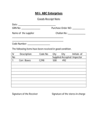 M/s ABC Enterprises
Goods Receipt Note
Date: ______________________________
GRN No: _______________ Purchase Order NO: __________
Name of the supplier Challan No :______________
_________________________________________
_________________________________________
Code Number: __________________
The following items have been received in good condition.
Sr Description Code No Qty Qty Initials of
No Supplied Accepted Inspector
1 Corr. Boxes C298 500 492
Signature of the Receiver Signature of the stores-in-charge
 