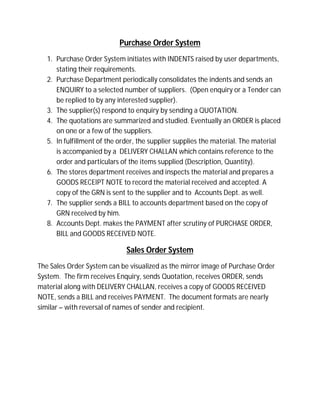 Purchase Order System
1. Purchase Order System initiates with INDENTS raised by user departments,
stating their requirements.
2. Purchase Department periodically consolidates the indents and sends an
ENQUIRY to a selected number of suppliers. (Open enquiry or a Tender can
be replied to by any interested supplier).
3. The supplier(s) respond to enquiry by sending a QUOTATION.
4. The quotations are summarized and studied. Eventually an ORDER is placed
on one or a few of the suppliers.
5. In fulfillment of the order, the supplier supplies the material. The material
is accompanied by a DELIVERY CHALLAN which contains reference to the
order and particulars of the items supplied (Description, Quantity).
6. The stores department receives and inspects the material and prepares a
GOODS RECEIPT NOTE to record the material received and accepted. A
copy of the GRN is sent to the supplier and to Accounts Dept. as well.
7. The supplier sends a BILL to accounts department based on the copy of
GRN received by him.
8. Accounts Dept. makes the PAYMENT after scrutiny of PURCHASE ORDER,
BILL and GOODS RECEIVED NOTE.
Sales Order System
The Sales Order System can be visualized as the mirror image of Purchase Order
System. The firm receives Enquiry, sends Quotation, receives ORDER, sends
material along with DELIVERY CHALLAN, receives a copy of GOODS RECEIVED
NOTE, sends a BILL and receives PAYMENT. The document formats are nearly
similar – with reversal of names of sender and recipient.
 