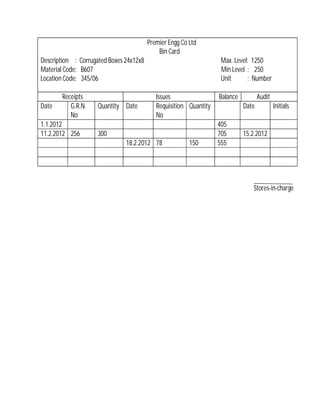 Premier Engg Co Ltd
Bin Card
Description : Corrugated Boxes 24x12x8 Max. Level: 1250
Material Code: B607 Min Level : 250
Location Code: 345/06 Unit : Number
Receipts Issues Balance Audit
Date G.R.N.
No
Quantity Date Requisition
No
Quantity Date Initials
1.1.2012 405
11.2.2012 256 300 705 15.2.2012
18.2.2012 78 150 555
Stores-in-charge
 