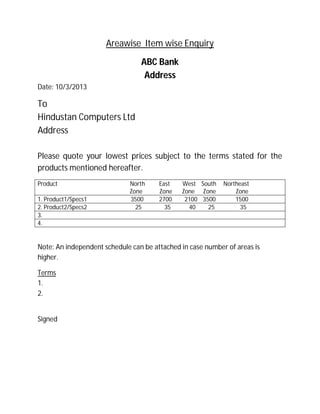 Areawise Item wise Enquiry
ABC Bank
Address
Date: 10/3/2013
To
Hindustan Computers Ltd
Address
Please quote your lowest prices subject to the terms stated for the
products mentioned hereafter.
Product North East West South Northeast
Zone Zone Zone Zone Zone
1. Product1/Specs1 3500 2700 2100 3500 1500
2. Product2/Specs2 25 35 40 25 35
3.
4.
Note: An independent schedule can be attached in case number of areas is
higher.
Terms
1.
2.
Signed
 
