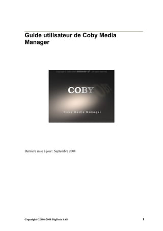 Guide utilisateur de Coby Media
Manager




Dernière mise à jour : Septembre 2008




Copyright ©2006-2008 DigDash SAS        1
 