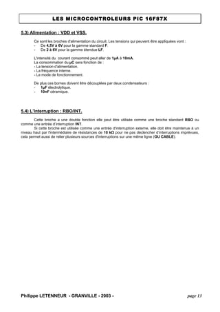 LES MICROCONTROLEURS PIC 16F87X 
Philippe LETENNEUR - GRANVILLE - 2003 - page 13 
5.3) Alimentation : VDD et VSS. 
Ce sont les broches d'alimentation du circuit. Les tensions qui peuvent être appliquées vont : 
- De 4,5V à 6V pour la gamme standard F. 
- De 2 à 6V pour la gamme étendue LF. 
L'intensité du courant consommé peut aller de 1μA à 10mA. 
La consommation du μC sera fonction de : 
- La tension d'alimentation. 
- La fréquence interne. 
- Le mode de fonctionnement. 
De plus ces bornes doivent être découplées par deux condensateurs : 
- 1μF électrolytique. 
- 10nF céramique. 
5.4) L’Interruption : RBO/INT. 
Cette broche a une double fonction elle peut être utilisée comme une broche standard RBO ou comme une entrée d’interruption INT. 
Si cette broche est utilisée comme une entrée d'interruption externe, elle doit être maintenue à un niveau haut par l'intermédiaire de résistances de 10 kΩ pour ne pas déclencher d’interruptions imprévues, cela permet aussi de relier plusieurs sources d'interruptions sur une même ligne (OU CABLE).  