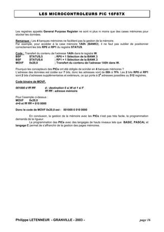 LES MICROCONTROLEURS PIC 16F87X 
Philippe LETENNEUR - GRANVILLE - 2003 - page 16 
Les registres appelés General Purpose Register ne sont ni plus ni moins que des cases mémoires pour stocker les données. 
Remarque : Les 4 banques mémoires ne facilitent pas la gestion de la mémoire. 
Par exemple, pour accéder à la case mémoire 1A0h (BANK3), il ne faut pas oublier de positionner correctement les bits RP0 et RP1 du registre STATUS. 
Code : Transfert du contenu de l’adresse 1A0h dans le registre W. 
BSF STATUS,5 ; RP0 = 1 Sélection de la BANK 3 
BSF STATUS,6 ; RP1 = 1 Sélection de la BANK 3 
MOVF 0x20,0 ; Transfert du contenu de l’adresse 1A0h dans W. 
Pourquoi les concepteurs des PICs ont été obligés de scinder en 4 banques mémoires ? 
L’adresse des données est codée sur 7 bits, donc les adresses vont de 00h à 7Fh. Les 2 bits RP0 et RP1 sont 2 bits d’adresses supplémentaires et extérieurs, ce qui porte à 29 adresses possibles ou 512 registres. 
Code binaire de MOVF. 
001000 d fff ffff d : destination 0 si W et 1 si F 
fff ffff : adresse mémoire. 
Pour l’exemple ci-dessus : 
MOVF 0x20,0 
d=0 et fff ffff = 010 0000 
Donc le code de MOVF 0x20,0 est : 001000 0 010 0000 
En conclusion, la gestion de la mémoire avec les PICs n’est pas très facile, la programmation demande de la rigueur. 
La programmation des PICs avec des langages de hauts niveaux tels que BASIC, PASCAL et langage C permet de s’affranchir de la gestion des pages mémoires. 
 