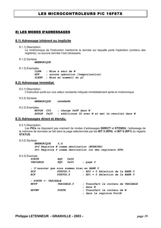 LES MICROCONTROLEURS PIC 16F87X 
Philippe LETENNEUR - GRANVILLE - 2003 - page 19 
8) LES MODES D’ADRESSAGES 
8.1) Adressage inhérent ou implicite 
8.1.1) Description. 
Le mnémonique de l'instruction mentionne la donnée sur laquelle porte l'opération (contenu des registres), ou aucune donnée n’est nécessaire. 
8.1.2) Syntaxe. 
MNEMONIQUE 
8.1.3) Exemples. 
CLRW ; Mise à zéro de W 
NOP ; aucune opération (temporisation) 
SLEEP ; Mise en sommeil du μC 
8.2) Adressage immédiat. 
8.2.1) Description. 
L'instruction porte sur une valeur constante indiquée immédiatement après le mnémonique. 
8.2.2) Syntaxe. 
MNEMONIQUE constante 
8.2.3) Exemples. 
MOVLW 255 ; charge 0xFF dans W 
ADDLW 0x20 ; additionne 32 avec W et met le résultat dans W 
8.3) Adressages direct et étendu. 
8.3.1) Description. 
Les PICs ne disposent pas vraiment de modes d’adressages DIRECT et ETENDU, l’adressage de la mémoire de données se fait dans la page sélectionnée par les BIT 5 (RP0) et BIT 6 (RP1) du registre STATUS. 
8.3.2) Syntaxe. 
MNEMONIQUE f,d 
d=0 Registre W comme destination (WORKING) 
d=1 Registre f comme destination (un des registers SFR) 
8.3.3) Exemple. 
PORTB EQU 0x06 
VARIABLE EQU 0x20 ; page 0 
; S’assurer que nous sommes bien en BANK 0 
BCF STATUS,5 ; RP0 = 0 Sélection de la BANK 0 
BCF STATUS,6 ; RP1 = 0 Sélection de la BANK 0 
; PORTB <- VARIABLE 
MOVF VARIABLE,0 ; Transfert le contenu de VARIABLE 
; dans W 
MOVWF PORTB ; Transfert le contenu de W 
; dans le registre PortB  