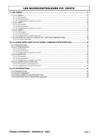 LES MICROCONTROLEURS PIC 16F87X 
Philippe LETENNEUR - GRANVILLE - 2003 - page 2 
11) LES TIMERS.............................................................................................................................................33 
11.1) LE TIMER 0..........................................................................................................................................33 
11.1.1) Présentation :...............................................................................................................................................33 
11.1.2) Fonctionnement :..........................................................................................................................................34 
11.1.3) Configuration et registres associés :............................................................................................................34 
11.2) LE TIMER 1..........................................................................................................................................35 
11.2.1) Présentation :...............................................................................................................................................35 
11.2.2) Fonctionnement :..........................................................................................................................................35 
11.2.3) Configuration et registres associés :............................................................................................................36 
11.3) LE TIMER 2..........................................................................................................................................37 
11.3.1) Présentation :...............................................................................................................................................37 
11.3.2) Fonctionnement :..........................................................................................................................................37 
11.3.3) Configuration et registres associés :............................................................................................................38 
11.4) LES MODULES CCP1 ET CCP2 (C.C.P. :CAPTURE COMPARE PWM)...............................................39 
11.4.1) Le mode CAPTURE :...................................................................................................................................39 
12) LA LIAISON SERIE USART OU SCI (SERIAL COMMUNICATION INTERFACE)................................40 
12.1) PRESENTATION :................................................................................................................................40 
12.2) LA TRANSMISSION :............................................................................................................................41 
12.2.1) Présentation :...............................................................................................................................................41 
12.2.2) Fonctionnement :..........................................................................................................................................41 
12.2.3) Configuration et registres associés :............................................................................................................42 
12.3) LA RECEPTION :..................................................................................................................................43 
12.3.1) Présentation :...............................................................................................................................................43 
12.3.2) Fonctionnement :..........................................................................................................................................43 
12.3.3) Configuration et registres associés :............................................................................................................44 
12.4) LE GENERATEUR D’HORLOGE:...........................................................................................................45 
12.4.1) Présentation et fonctionnement:...................................................................................................................45 
12.4.2) Configuration et registres associés :............................................................................................................46 
13) LES INTERRUPTIONS.............................................................................................................................47 
13.1) PRESENTATION..................................................................................................................................47 
13.2) FONCTIONNEMENT.............................................................................................................................47 
13.3) DEROULEMENT D’UNE INTERRUPTION...............................................................................................48 
13.4) CONFIGURATION ET REGISTRES ASSOCIES :....................................................................................49  