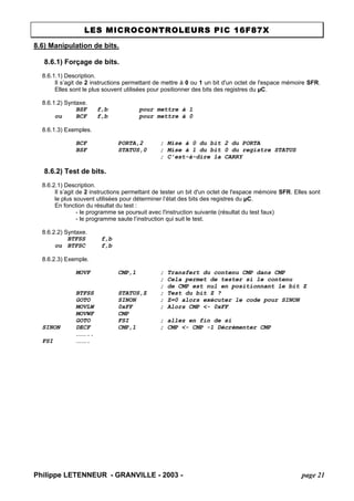 LES MICROCONTROLEURS PIC 16F87X 
Philippe LETENNEUR - GRANVILLE - 2003 - page 21 
8.6) Manipulation de bits. 
8.6.1) Forçage de bits. 
8.6.1.1) Description. 
Il s’agit de 2 instructions permettant de mettre à 0 ou 1 un bit d'un octet de l'espace mémoire SFR. Elles sont le plus souvent utilisées pour positionner des bits des registres du μC. 
8.6.1.2) Syntaxe. 
BSF f,b pour mettre à 1 
ou BCF f,b pour mettre à 0 
8.6.1.3) Exemples. 
BCF PORTA,2 ; Mise à 0 du bit 2 du PORTA 
BSF STATUS,0 ; Mise à 1 du bit 0 du registre STATUS 
; C'est-à-dire la CARRY 
8.6.2) Test de bits. 
8.6.2.1) Description. 
Il s’agit de 2 instructions permettant de tester un bit d'un octet de l'espace mémoire SFR. Elles sont le plus souvent utilisées pour déterminer l’état des bits des registres du μC. 
En fonction du résultat du test : 
- le programme se poursuit avec l'instruction suivante (résultat du test faux) 
- le programme saute l’instruction qui suit le test. 
8.6.2.2) Syntaxe. 
BTFSS f,b 
ou BTFSC f,b 
8.6.2.3) Exemple. 
MOVF CMP,1 ; Transfert du contenu CMP dans CMP 
; Cela permet de tester si le contenu ; de CMP est nul en positionnant le bit Z 
BTFSS STATUS,Z ; Test du bit Z ? 
GOTO SINON ; Z=0 alors exécuter le code pour SINON 
MOVLW 0xFF ; Alors CMP <- 0xFF 
MOVWF CMP 
GOTO FSI ; allez en fin de si 
SINON DECF CMP,1 ; CMP <- CMP -1 Décrémenter CMP 
……….. 
FSI ……….  