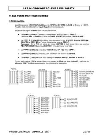 LES MICROCONTROLEURS PIC 16F87X 
9) LES PORTS D'ENTREES SORTIES 
9.1) Généralités. 
Le μC dispose de 3 PORTS (A,B et C) pour le 16F876 et 5 PORTS (A,B,C,D et E) pour le 16F877. Tous les ports d’entrées sorties Input/ Output sont bidirectionnels. 
La plupart des lignes de PORTs ont une double fonction. 
• Le PORT A (5 bits) I/O pure et/ou convertisseur analogique et/ou TIMER 0. 
La broche RA4 du PORT A (Entrée du TIMER 0 T0CKI) est du type DRAIN OUVERT. 
• Le PORT B (8 bits) I/O pure et/ou programmation in situ ICSP/ICD (Broche RB3/PGM, RB6/PGC et RB7/PGD) et l’entrée d’interruption externe RB0/INT. 
Remarque : Si le PIC est utilisé en mode ICSP/ICD il faut laisser libre les broches RB3/PGM, RB6/PGC ainsi que RB7/PGD) et les configurer en entrée. 
• Le PORT C (8 bits) I/O pure et/ou TIMER 1 et/ou SPI / I2C et/ou USART. 
• Le PORT D (8 bits) I/O pure et/ou port parallèle 8 bits associé au PORT E. 
• Le PORT E (3 bits) I/O pure et/ou pilotage du PORT E RE0/RD, RE1/WR et RE2/CS. 
Toutes les lignes de PORTs peuvent fournir un courant de 25mA par ligne de PORT. Une limite de 40mA par PORT doit être respectée pour des questions de dissipation. PORTCRC0/T1OSO/T1CKIRC1/T1OSI/CCP2RC2/CCP1RC3/SCK/SCLRC4/SDI/SDARC5/SDORC6/TX/CKRC7/RX/DTPORTERE0/AN5/RDRE1/AN6/WRRE2/AN7/CSPORTARA4/T0CKIRA5/AN4/SSRA3/AN3/VREF+ RA2/AN2/VREF- RA1/AN1RA0/AN0PORTBRB0/INTRB1RB2RB3/PGMRB4RB5RB6/PGCRB7/PGDPORTDRD0/PSP0RD1/PSP1RD2/PSP2RD3/PSP3RD4/PSP4RD5/PSP5RD6/PSP6RD7/PSP7 
Philippe LETENNEUR - GRANVILLE - 2003 - page 22 
 