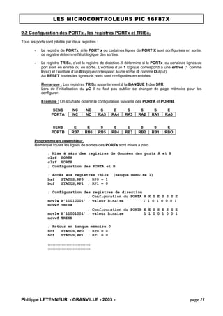 LES MICROCONTROLEURS PIC 16F87X 
Philippe LETENNEUR - GRANVILLE - 2003 - page 23 
9.2 Configuration des PORTx , les registres PORTx et TRISx. 
Tous les ports sont pilotés par deux registres : 
- Le registre de PORTx, si le PORT x ou certaines lignes de PORT X sont configurées en sortie, ce registre détermine l’état logique des sorties. 
- Le registre TRISx, c’est le registre de direction. Il détermine si le PORTx ou certaines lignes de port sont en entrée ou en sortie. L’écriture d’un 1 logique correspond à une entrée (1 comme Input) et l’écriture d’un 0 logique correspond à une sortie (0 comme Output). 
Au RESET toutes les lignes de ports sont configurées en entrées. 
Remarque : Les registres TRISx appartiennent à la BANQUE 1 des SFR. 
Lors de l’initialisation du μC il ne faut pas oublier de changer de page mémoire pour les configurer. 
Exemple : On souhaite obtenir la configuration suivante des PORTA et PORTB. 
SENS 
NC 
NC 
S 
E 
S 
S 
S 
E 
PORTA 
NC 
NC 
RA5 
RA4 
RA3 
RA2 
RA1 
RA0 
SENS 
E 
E 
S 
S 
E 
S 
S 
E 
PORTB 
RB7 
RB6 
RB5 
RB4 
RB3 
RB2 
RB1 
RBO 
Programme en assembleur. 
Remarque toutes les lignes de sorties des PORTs sont mises à zéro. 
; Mise à zéro des registres de données des ports A et B 
clrf PORTA 
clrf PORTB 
; Configuration des PORTA et B 
; Accès aux registres TRISx (Banque mémoire 1) 
bsf STATUS,RP0 ; RP0 = 1 
bcf STATUS,RP1 ; RP1 = 0 
; Configuration des registres de direction 
; Configuration du PORTA X X S E S S S E 
movlw B’11010001’ ; valeur binaire 1 1 0 1 0 0 0 1 
movwf TRISA 
; Configuration du PORTB E E S S E S S E 
movlw B’11001001’ ; valeur binaire 1 1 0 0 1 0 0 1 
movwf TRISB 
; Retour en banque mémoire 0 
bcf STATUS,RP0 ; RP0 = 0 
bcf STATUS,RP1 ; RP1 = 0 
……………………………. 
…………………………….  