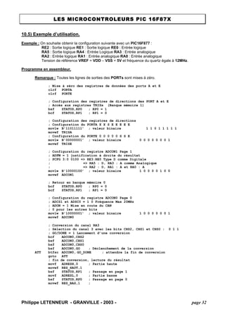 LES MICROCONTROLEURS PIC 16F87X 
Philippe LETENNEUR - GRANVILLE - 2003 - page 32 
10.5) Exemple d’utilisation. 
Exemple : On souhaite obtenir la configuration suivante avec un PIC16F877 : 
RE2 : Sortie logique RE1 : Sortie logique RE0 : Entrée logique 
RA5 : Sortie logique RA4 : Entrée Logique RA3 : Entrée analogique 
RA2 : Entrée logique RA1 : Entrée analogique RA0 : Entrée analogique 
Tension de référence VREF = VDD – VSS = 5V et fréquence du quartz égale à 12MHz. 
Programme en assembleur. 
Remarque : Toutes les lignes de sorties des PORTs sont mises à zéro. 
; Mise à zéro des registres de données des ports A et E 
clrf PORTA 
clrf PORTE 
; Configuration des registres de directions des PORT A et E 
; Accès aux registres TRISx (Banque mémoire 1) 
bsf STATUS,RP0 ; RP0 = 1 
bcf STATUS,RP1 ; RP1 = 0 
; Configuration des registres de directions 
; Configuration du PORTA X X S E E E E E 
movlw B’11011111’ ; valeur binaire 1 1 0 1 1 1 1 1 
movwf TRISA 
; Configuration du PORTE 0 0 0 0 0 S S E 
movlw B’00000001’ ; valeur binaire 0 0 0 0 0 0 0 1 
movwf TRISE 
; Configuration du registre ADCON1 Page 1 
; ADFM = 1 justification à droite du résultat 
; PCFG 3:0 0100 => RE3:RE0 Type D comme Digitale 
; => RA5 : D, RA3 : A comme Analogique 
; => RA2 : D, RA1 : A et RA0 : A 
movlw B’10000100’ ; valeur binaire 1 0 0 0 0 1 0 0 
movwf ADCON1 
; Retour en banque mémoire 0 
bcf STATUS,RP0 ; RP0 = 0 
bcf STATUS,RP1 ; RP1 = 0 
; Configuration du registre ADCON0 Page 0 
; ADCS1 et ADSC0 = 1 0 Fréquence Max 20MHz 
; ADON = 1 Mise en route du CAN 
; 0 pour les autres bits 
movlw B’10000001’ ; valeur binaire 1 0 0 0 0 0 0 1 
movwf ADCON0 
; Conversion du canal RA3 
; Sélection du canal 3 avec les bits CHS2, CHS1 et CHS0 : 0 1 1 
; GO/DONE = 1 Lancement d’une conversion 
bcf ADCON0,CHS2 
bsf ADCON0,CHS1 
bsf ADCON0,CHS0 
bsf ADCON0,GO ; Déclenchement de la conversion 
ATT btfsc ADCON0, GO_DONE ; attendre la fin de conversion 
goto ATT 
; fin de conversion, lecture du résultat 
movf ADRESH,0 ; Partie haute 
movwf RES_HAUT,1 
bsf STATUS,RP1 ; Passage en page 1 
movf ADRESL,0 ; Partie basse 
bsf STATUS,RP0 ; Passage en page 0 
movwf RES_BAS,1 ;  