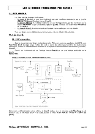 LES MICROCONTROLEURS PIC 16F87X 
11) LES TIMERS. 
Les PICs 16F87x disposent de 3 timers : 
- Le timer 0 (8 bits): Il peut être incrémenté par des impulsions extérieures via la broche (TOCKI/ RA4) ou par l’horloge interne (Fosc/4). 
- Le timer 1 (16 bits): Il peut être incrémenté soit par l’horloge interne, par des impulsions sur la broche T1CKI/RC0 ou par un oscillateur (RC ou quartz) connecté sur les broches TOSO/RCO et T1OSI/RC1. 
- Le timer 2 (8 bits) : Il est incrémenté par l’horloge interne, celle peut être pré divisée. 
Tous ces timers peuvent déclencher une interruption interne, si ils ont été autorisés. 
11.1) Le timer 0. 
11.1.1) Présentation : 
C’est le plus ancien des timers implantés dans les PICs, son ancienne appellation était RTC, pour Real Time Clock (horloge temps réelle). On peut se servir de celui-ci pour générer des événements périodiques, comme le rafraîchissement d’afficheurs multiplexés ou l’incrémentation de variables (secondes, minutes …. ). 
Celui-ci est incrémenté soit par l’horloge interne (Fosc/4) ou par une horloge appliquée sur la broche 
TOCKI/ RA4 . 
BLOCK DIAGRAM OF THE TIMER0/WDT PRESCALER RA4/T0CKIT0SEpinM UX CLKOUT (= FOSC/4) SYNC2CyclesTMR0 Reg8-bit Prescaler8 - to - 1MUXM UX M U XWatchdogTimerPSA0101WDTTime-outPS2:PS08Note: T0CS, T0SE, PSA, PS2:PS0 are (OPTION_REG<5:0>). PSAWDT Enable bitM UX 0101Data BusSet Flag Bit T0IFon Overflow8PSAT0CSPRESCALER 
Comme on peut le constater sur ce schéma le timer 0 partage avec le chien de garde Watchdog le pré diviseur. Celui-ci est affecté à l’un ou à l’autre, suivant la valeur du bit PSA (0 : Timer0 et 1 : chien de garde). 
Philippe LETENNEUR - GRANVILLE - 2003 - page 33 
 
