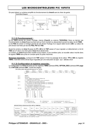 LES MICROCONTROLEURS PIC 16F87X 
On peut obtenir un schéma simplifié du fonctionnement du timer0 sans le chien de garde. 
Timer0 Block Diagram T0CKI pinT0SE0110T0CSFOSC/4ProgrammablePrescalerSync withInternalclocksTMR0PSout(2 cycle delay) PSoutData bus8PSAPS2, PS1, PS0Set interruptßag bit T0IFon overßow3 
11.1.2) Fonctionnement : 
Le bit T0CS permet de choisir l’horloge, interne (Fosc/4) ou externe T0CKI/RA4. Dans ce dernier cas l’incrémentation du timer 0 peut se faire soit sur front montant ou descendant suivant la valeur du bit T0SE. 
Le bit PSA de choisir si horloge permet de pré diviser l’horloge d’un rapport allant de 2 à 256. La valeur de pré division est fixée par les bits PS2, PS1 et PS0. 
Quand le contenu du timer 0 passe de FF à 00 le bit T0IF passe à 1 pour signaler un débordement, si le bit T0IE est à 1 alors une interruption timer 0 est déclenchée. 
Le contenu du timer 0 peut être modifié à tout instant, à une condition près, la nouvelle valeur inscrite dans le registre TMR0 sera prise en compte après 3 cycles machines. 
Remarque importante : Lorsque le bit T0IF passe à 1 lors du passage de la valeur FFh à 00h du registre TMR0, il doit être remis à 0 de façon logicielle par une instruction du type : bcf INTCON,T0IF 
11.1.3) Configuration et registres associés : 
La configuration du timer 0 passe par les registres TMR0 (adresse 01h), OPTION_REG (adresse 81h page 1) et INTCON (adresse 0Bh : toutes les pages). 
OPTION_REG REGISTER (@ 81h or 181h) R/W-1R/W-1R/W-1R/W-1R/W-1R/W-1R/W-1R/W-1RBPUINTEDGT0CST0SEPSAPS2PS1PS0bit 7bit 0bit 7RBPUbit 6INTEDGbit 5T0CS: TMR0 Clock Source Select bit 1 = Transition on T0CKI pin 0 = Internal instruction cycle clock (CLKOUT) bit 4T0SE: TMR0 Source Edge Select bit 1 = Increment on high-to-low transition on T0CKI pin 0 = Increment on low-to-high transition on T0CKI pin bit 3PSA: Prescaler Assignment bit 1 = Prescaler is assigned to the WDT 0 = Prescaler is assigned to the Timer0 module bit 2-0PS2:PS0: Prescaler Rate Select bits Legend: R = Readable bitW = Writable bitU = Unimplemented bit, read as ‘0’ - n = Value at POR’1’ = Bit is set’0’ = Bit is clearedx = Bit is unknown0000010100111001011101111 : 21 : 41 : 81 : 161 : 321 : 641 : 1281 : 2561 : 11 : 21 : 41 : 81 : 161 : 321 : 641 : 128Bit ValueTMR0 RateWDT RateREGISTERS ASSOCIATED WITH TIMER0 AddressNameBit 7Bit 6Bit 5Bit 4Bit 3Bit 2Bit 1Bit 0Value on: POR, BORValue on all other RESETS01h,101hTMR0Timer0 Module’s Registerxxxx xxxxuuuu uuuu0Bh,8Bh, 10Bh,18BhINTCONGIEPEIET0IEINTERBIET0IFINTFRBIF0000 000x0000 000u81h,181hOPTION_REGRBPUINTEDGT0CST0SEPSAPS2PS1PS01111 11111111 1111Legend:x = unknown, u = unchanged, - = unimplemented locations read as '0'. Shaded cells are not used by Timer0. 
Philippe LETENNEUR - GRANVILLE - 2003 - page 34 
 