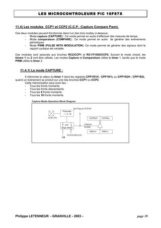 LES MICROCONTROLEURS PIC 16F87X 
11.4) Les modules CCP1 et CCP2 (C.C.P. :Capture Compare Pwm). 
Ces deux modules peuvent fonctionner dans l’un des trois modes ci-dessous : 
- Mode capture (CAPTURE) : Ce mode permet en autre d’effectuer des mesures de temps. 
- Mode comparaison (COMPARE) : Ce mode permet en autre de générer des événements périodiques. 
- Mode PWM (PULSE WITH MODULATION): Ce mode permet de générer des signaux dont le rapport cyclique est variable. 
Ces modules sont associés aux broches RC2/CCP1 et RC1/T1OSI/CCP2. Suivant le mode choisit, les timers 1 ou 2 vont être utilisés. Les modes Capture et Comparaison utilise le timer 1, tandis que le mode PWM utilise le timer 2. 
11.4.1) Le mode CAPTURE : 
Il mémorise la valeur du timer 1 dans les registres CPP1R1H : CPP1R1L ou CPP1R2H : CPP1R2L quand un événement se produit sur une des broches CCP1 ou CCP2. 
Cette mémorisation peut avoir lieu : 
- Tous les fronts montants. 
- Tous les fronts descendants. 
- Tous les 4 fronts montants. 
- Tous les 16 fronts montants. 
Capture Mode Operation Block Diagram CCPRxHCCPRxLTMR1HTMR1LSet Flag bit CCPxIFCaptureEnableQÕsCCPxCON3:0 CCPx PinPrescaler ¸ 1, 4, 16andedge detect 
Philippe LETENNEUR - GRANVILLE - 2003 - page 39 
 