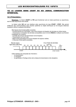 LES MICROCONTROLEURS PIC 16F87X 
12) LA LIAISON SERIE USART OU SCI (SERIAL COMMUNICATION INTERFACE). 
12.1) Présentation : 
Remarque : La liaison USART du PIC peut fonctionner soit en mode synchrone ou asynchrone, seul le mode asynchrone sera étudié. 
La liaison série SCI est une interface série asynchrone de type START / STOP. Elle permet d'effectuer des communications avec d'autres systèmes ou objets techniques sur de longues distances (quelques mètres à quelques kilomètres). 
Elle dispose des fonctionnalités suivantes: 
- Fonctionnement en Full Duplex, c'est à dire émission et réception de données en même temps. 
- Transmission et réception de données (compatibles avec la norme RS232 en utilisant une fonction d’adaptation de niveaux). 
- Contrôle des erreurs de transmission et de réception. 
- Transmission sur 8 ou 9 bits. 
- Mode réveil automatique lors de la réception de signaux valides. 
- 4 Sources d'interruptions possibles. tSTARTSTOP D0 D1 D2D3D4D5D6D7D8STARTD0 Etat de repos ligne libre (Idle line) 8 ou 9 bits de données 
Cette interface est composée de 3 fonctions : 
- La transmission. 
- La réception. 
- Le générateur d’horloge (choix de la vitesse de transmission et de réception). 
Philippe LETENNEUR - GRANVILLE - 2003 - page 40 
 