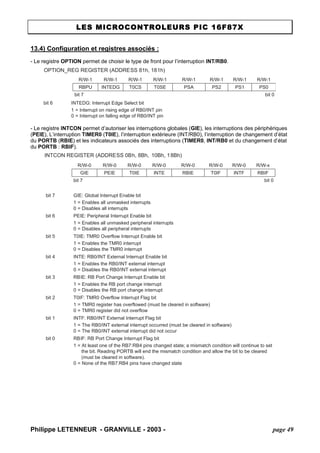 LES MICROCONTROLEURS PIC 16F87X 
13.4) Configuration et registres associés : 
- Le registre OPTION permet de choisir le type de front pour l’interruption INT/RB0. 
OPTION_REG REGISTER (ADDRESS 81h, 181h) R/W-1R/W-1R/W-1R/W-1R/W-1R/W-1R/W-1R/W-1RBPUINTEDGT0CST0SEPSAPS2PS1PS0bit 7bit 0bit 6INTEDG: Interrupt Edge Select bit1 = Interrupt on rising edge of RB0/INT pin0 = Interrupt on falling edge of RB0/INT pin 
- Le registre INTCON permet d’autoriser les interruptions globales (GIE), les interruptions des périphériques (PEIE), L’interruption TIMER0 (T0IE), l’interruption extérieure (INT/RB0), l’interruption de changement d’état du PORTB (RBIE) et les indicateurs associés des interruptions (TIMER0, INT/RB0 et du changement d’état du PORTB : RBIF). 
INTCON REGISTER (ADDRESS 0Bh, 8Bh, 10Bh, 18Bh) R/W-0R/W-0R/W-0R/W-0R/W-0R/W-0R/W-0R/W-xGIEPEIET0IEINTERBIET0IFINTFRBIFbit 7bit 0bit 7GIE: Global Interrupt Enable bit1 = Enables all unmasked interrupts0 = Disables all interruptsbit 6PEIE: Peripheral Interrupt Enable bit1 = Enables all unmasked peripheral interrupts0 = Disables all peripheral interruptsbit 5T0IE: TMR0 Overflow Interrupt Enable bit1 = Enables the TMR0 interrupt0 = Disables the TMR0 interruptbit 4INTE: RB0/INT External Interrupt Enable bit1 = Enables the RB0/INT external interrupt0 = Disables the RB0/INT external interruptbit 3RBIE: RB Port Change Interrupt Enable bit1 = Enables the RB port change interrupt0 = Disables the RB port change interruptbit 2T0IF: TMR0 Overflow Interrupt Flag bit1 = TMR0 register has overflowed (must be cleared in software) 0 = TMR0 register did not overflowbit 1INTF: RB0/INT External Interrupt Flag bit1 = The RB0/INT external interrupt occurred (must be cleared in software) 0 = The RB0/INT external interrupt did not occurbit 0RBIF: RB Port Change Interrupt Flag bit1 = At least one of the RB7:RB4 pins changed state; a mismatch condition will continue to set the bit. Reading PORTB will end the mismatch condition and allow the bit to be cleared (must be cleared in software). 0 = None of the RB7:RB4 pins have changed state 
Philippe LETENNEUR - GRANVILLE - 2003 - page 49 
 