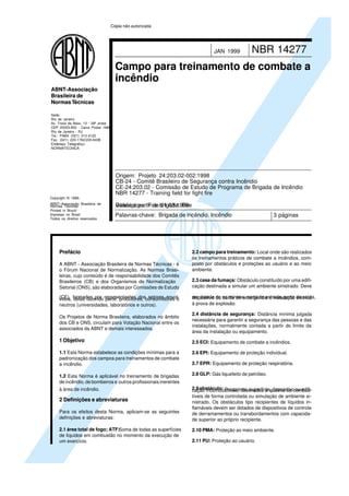 Copyright © 1999,
ABNT–Associação Brasileira de
Normas Técnicas
Printed in Brazil/
Impresso no Brasil
Todos os direitos reservados
Sede:
Rio de Janeiro
Av. Treze de Maio, 13 - 28º andar
CEP 20003-900 - Caixa Postal 1680
Rio de Janeiro - RJ
Tel.: PABX (021) 210-3122
Fax: (021) 220-1762/220-6436
Endereço Telegráfico:
NORMATÉCNICA
ABNT-Associação
Brasileira de
NormasTécnicas
NBR 14277JAN 1999
Campo para treinamento de combate a
incêndio
Palavras-chave: Brigada de incêndio. Incêndio 3 páginas
Origem: Projeto 24:203.02-002:1998
CB-24 - Comitê Brasileiro de Segurança contra Incêndio
CE-24:203.02 - Comissão de Estudo de Programa de Brigada de Incêndio
NBR 14277 - Training field for fight fire
Descriptors: Fire brigade. FireVálida a partir de 01.03.1999
Prefácio
A ABNT - Associação Brasileira de Normas Técnicas - é
o Fórum Nacional de Normalização. As Normas Brasi-
leiras, cujo conteúdo é de responsabilidade dos Comitês
Brasileiros (CB) e dos Organismos de Normalização
Setorial (ONS), são elaboradas por Comissões de Estudo
(CE), formadas por representantes dos setores envol-vidos, delas fazendo parte: produtores, consumidores e
neutros (universidades, laboratórios e outros).
Os Projetos de Norma Brasileira, elaborados no âmbito
dos CB e ONS, circulam para Votação Nacional entre os
associados da ABNT e demais interessados.
1 Objetivo
1.1 Esta Norma estabelece as condições mínimas para a
padronização dos campos para treinamentos de combate
a incêndio.
1.2 Esta Norma é aplicável no treinamento de brigadas
de incêndio, de bombeiros e outros profissionais inerentes
à área de incêndio.
2 Definições e abreviaturas
Para os efeitos desta Norma, aplicam-se as seguintes
definições e abreviaturas:
2.1 área total de fogo; ATF:Soma de todas as superfícies
de líquidos em combustão no momento da execução de
um exercício.
2.2 campo para treinamento: Local onde são realizados
os treinamentos práticos de combate a incêndios, com-
posto por obstáculos e proteções ao usuário e ao meio
ambiente.
2.3 casa da fumaça: Obstáculo constituído por uma edifi-
cação destinada a simular um ambiente sinistrado. Deve
ser dotada de no mínimo: porta de entrada, porta de saída,dispositivo ou saída de emergência e instalação elétrica
à prova de explosão.
2.4 distância de segurança: Distância mínima julgada
necessária para garantir a segurança das pessoas e das
instalações, normalmente contada a partir do limite da
área da instalação ou equipamento.
2.5 ECI: Equipamento de combate a incêndios.
2.6 EPI: Equipamento de proteção individual.
2.7 EPR: Equipamento de proteção respiratória.
2.8 GLP: Gás liquefeito de petróleo.
2.9obstáculo: Recipiente, superfície, dispositivo ou edifi-cação incombustíveis, destinados à queima de combus-
tíveis de forma controlada ou simulação de ambiente si-
nistrado. Os obstáculos tipo recipientes de líquidos in-
flamáveis devem ser dotados de dispositivos de controle
de derramamentos ou transbordamentos com capacida-
de superior ao próprio recipiente.
2.10 PMA: Proteção ao meio ambiente.
2.11 PU: Proteção ao usuário.
Cópia não autorizada
 