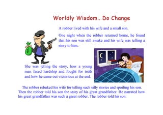 Worldly Wisdom.. Do Change
A robber lived with his wife and a small son.
One night when the robber returned home, he found
that his son was still awake and his wife was telling a
story to him.
She was telling the story, how a young
man faced hardship and fought for truth
and how he came out victorious at the end.
The robber rebuked his wife for telling such silly stories and spoiling his son.
Then the robber told his son the story of his great grandfather. He narrated how
his great grandfather was such a great robber. The robber told his son:
 