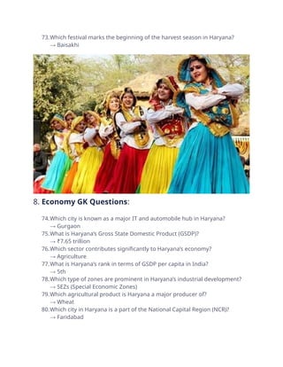 73.Which festival marks the beginning of the harvest season in Haryana?
→ Baisakhi
8. Economy GK Questions:
74.Which city is known as a major IT and automobile hub in Haryana?
→ Gurgaon
75.What is Haryana’s Gross State Domestic Product (GSDP)?
→ ₹7.65 trillion
76.Which sector contributes significantly to Haryana’s economy?
→ Agriculture
77.What is Haryana’s rank in terms of GSDP per capita in India?
→ 5th
78.Which type of zones are prominent in Haryana’s industrial development?
→ SEZs (Special Economic Zones)
79.Which agricultural product is Haryana a major producer of?
→ Wheat
80.Which city in Haryana is a part of the National Capital Region (NCR)?
→ Faridabad
 