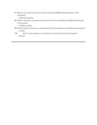 97.What is the primary focus of the Haryana Wildlife Department’s 2021
initiative?
→ Bird nest boxes
98.Which animal is a prominent feature of the Asola Bhatti Wildlife Sanctuary
in Haryana?
→ Golden jackal
99.Which large herbivore is commonly found in Haryana’s wildlife sanctuaries?
→ Chital
100. Which tree species is common in the dry forests of Haryana?
→ Babul
 