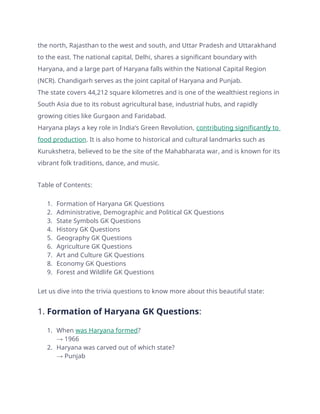 the north, Rajasthan to the west and south, and Uttar Pradesh and Uttarakhand
to the east. The national capital, Delhi, shares a significant boundary with
Haryana, and a large part of Haryana falls within the National Capital Region
(NCR). Chandigarh serves as the joint capital of Haryana and Punjab.
The state covers 44,212 square kilometres and is one of the wealthiest regions in
South Asia due to its robust agricultural base, industrial hubs, and rapidly
growing cities like Gurgaon and Faridabad.
Haryana plays a key role in India’s Green Revolution, contributing significantly to
food production. It is also home to historical and cultural landmarks such as
Kurukshetra, believed to be the site of the Mahabharata war, and is known for its
vibrant folk traditions, dance, and music.
Table of Contents:
1. Formation of Haryana GK Questions
2. Administrative, Demographic and Political GK Questions
3. State Symbols GK Questions
4. History GK Questions
5. Geography GK Questions
6. Agriculture GK Questions
7. Art and Culture GK Questions
8. Economy GK Questions
9. Forest and Wildlife GK Questions
Let us dive into the trivia questions to know more about this beautiful state:
1. Formation of Haryana GK Questions:
1. When was Haryana formed?
→ 1966
2. Haryana was carved out of which state?
→ Punjab
 