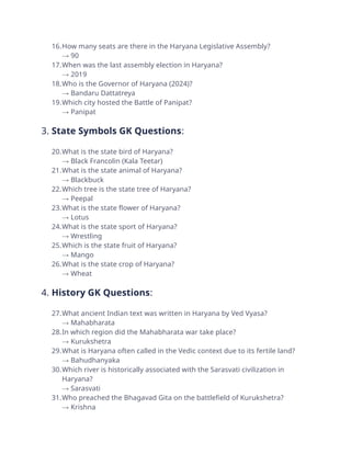 16.How many seats are there in the Haryana Legislative Assembly?
→ 90
17.When was the last assembly election in Haryana?
→ 2019
18.Who is the Governor of Haryana (2024)?
→ Bandaru Dattatreya
19.Which city hosted the Battle of Panipat?
→ Panipat
3. State Symbols GK Questions:
20.What is the state bird of Haryana?
→ Black Francolin (Kala Teetar)
21.What is the state animal of Haryana?
→ Blackbuck
22.Which tree is the state tree of Haryana?
→ Peepal
23.What is the state flower of Haryana?
→ Lotus
24.What is the state sport of Haryana?
→ Wrestling
25.Which is the state fruit of Haryana?
→ Mango
26.What is the state crop of Haryana?
→ Wheat
4. History GK Questions:
27.What ancient Indian text was written in Haryana by Ved Vyasa?
→ Mahabharata
28.In which region did the Mahabharata war take place?
→ Kurukshetra
29.What is Haryana often called in the Vedic context due to its fertile land?
→ Bahudhanyaka
30.Which river is historically associated with the Sarasvati civilization in
Haryana?
→ Sarasvati
31.Who preached the Bhagavad Gita on the battlefield of Kurukshetra?
→ Krishna
 