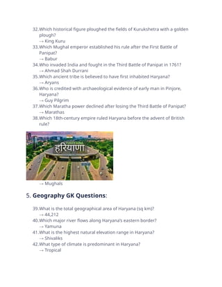 32.Which historical figure ploughed the fields of Kurukshetra with a golden
plough?
→ King Kuru
33.Which Mughal emperor established his rule after the First Battle of
Panipat?
→ Babur
34.Who invaded India and fought in the Third Battle of Panipat in 1761?
→ Ahmad Shah Durrani
35.Which ancient tribe is believed to have first inhabited Haryana?
→ Aryans
36.Who is credited with archaeological evidence of early man in Pinjore,
Haryana?
→ Guy Pilgrim
37.Which Maratha power declined after losing the Third Battle of Panipat?
→ Marathas
38.Which 18th-century empire ruled Haryana before the advent of British
rule?
→ Mughals
5. Geography GK Questions:
39.What is the total geographical area of Haryana (sq km)?
→ 44,212
40.Which major river flows along Haryana’s eastern border?
→ Yamuna
41.What is the highest natural elevation range in Haryana?
→ Shivaliks
42.What type of climate is predominant in Haryana?
→ Tropical
 