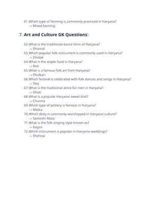 61.Which type of farming is commonly practiced in Haryana?
→ Mixed farming
7. Art and Culture GK Questions:
62.What is the traditional dance form of Haryana?
→ Dhamal
63.Which popular folk instrument is commonly used in Haryana?
→ Dholak
64.What is the staple food in Haryana?
→ Roti
65.What is a famous folk art from Haryana?
→ Phulkari
66.Which festival is celebrated with folk dances and songs in Haryana?
→ Teej
67.What is the traditional attire for men in Haryana?
→ Dhoti
68.What is a popular Haryanvi sweet dish?
→ Churma
69.Which type of pottery is famous in Haryana?
→ Matka
70.Which deity is commonly worshipped in Haryanvi culture?
→ Santoshi Mata
71.What is the folk singing style known as?
→ Ragini
72.Which instrument is popular in Haryanvi weddings?
→ Shehnai
 