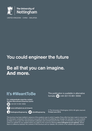For undergraduate enquiries contact:
Student Recruitment Enquiries Centre
	 +44 (0)115 951 5559
	
	 www.nottingham.ac.uk/enquire
It’s #MeantToBe
Be all that you can imagine.
And more.
You could engineer the future
NottinghamEngineering @UoNEngineering
This publication is available in alternative
formats: +44 (0)115 951 5559
This brochure has been drafted in advance of the academic year to which it applies. Every effort has been made to ensure that
the information contained in this brochure is accurate at the time of publishing, but changes (for example to course content)
are likely to occur given the interval between publication and commencement of the course. It is therefore very important to
check our website for any updates before you apply for the course by following www.nottingham.ac.uk/ugstudy. Where
there is a difference between the contents of this brochure and our website, the contents of the website take precedence.
© The University of Nottingham 2016. All rights reserved.
Printed June 2016.
 
