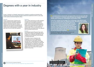 Degrees with a year in industry
14
Degreeswithayearinindustrywww.nottingham.ac.uk/m3
Degreeswithayearinindustry
15
www.nottingham.ac.uk/m3
A year in industry is a fantastic opportunity for students to practise and develop their
engineering skills, thus providing valuable professional experience which is a key step
on the road to Chartered Engineer status.
Benefits
A year in industry will give a significant boost
to both employment and academic prospects.
Research previously conducted by High Fliers
Research, showed that more than a third of
graduate jobs are being filled by candidates who
already have work experience with that employer.
Getting a year in industry placement is therefore a
great way into the job market after graduation.
Features
Year in industry placements are usually undertaken
in the UK, but can be anywhere in the world in
companies from major global organisations to
smaller consultancies and technology specialists.
During a year in industry placement, students are
classed as employees of the host company, and
receive a salary. There is a nominal fee for the
placement year and students remain fully registered
with the University during this time.
Support
Our dedicated Industrial Placement Team works
closely with the Careers and Employability Service
to support you in finding the right placement and
companies visit the University to recruit students
for industrial placements.
The benefits of a year in industry are well
recognised, and as such our degrees with
an industrial year are very popular. Likewise,
securing a year in industry placement is a highly
competitive process, and students are responsible
for submitting their own applications, which may
include attendance at interviews and assessment
centres. We therefore expect students to commit
additional time over and above their academic
studies to this process.
	 Find out more from our placement students at
www.nottingham.ac.uk/engineering/placements
Our dedicated Industrial Placement Team
support you in finding the right placement.
I actually had two placements, one was in Peru and one was in the UK.
In Peru I worked for a company called WindAid who designs, builds and
installs wind turbines for undeveloped communities in Peru.
In the UK, I worked for the design firm, de Gournay. I was able to work
on my own project which was designing lamps. The lamps were actually
manufactured and are now sold. It’s great to see
my products in-store and benefiting the company.
I’d 100% recommend an industrial placement to
students. It has changed the way I do my university
projects; it’s given me contacts for the future and I
have even been offered a job after graduation with
my second placement employer.
”Candice De Aguiar, BEng Product Design and
Manufacture, WindAid and de Gournay
 