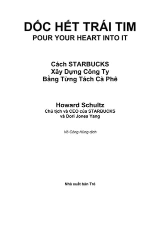 DỐC HẾT TRÁI TIM 
POUR YOUR HEART INTO IT 
Cách STARBUCKS 
Xây Dựng Công Ty 
Bằng Từng Tách Cà Phê 
Howard Schultz 
Chủ tịch và CEO của STARBUCKS 
và Dori Jones Yang 
Võ Công Hùng dịch 
Nhà xuất bản Trẻ 
 