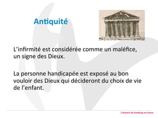 L’inﬁrmité	
  est	
  considérée	
  comme	
  un	
  maléﬁce,	
  
un	
  signe	
  des	
  Dieux.	
  
	
  
La	
  personne	
  handicapée	
  est	
  exposé	
  au	
  bon	
  
vouloir	
  des	
  Dieux	
  qui	
  décideront	
  du	
  choix	
  de	
  vie	
  
de	
  l’enfant.	
  
An2quité	
  
|	
  Histoire	
  du	
  handicap	
  en	
  France	
  
 
