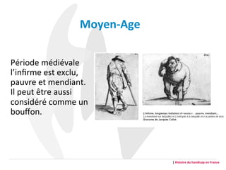 Moyen-­‐Age	
  
	
  
Période	
  médiévale	
  
l’inﬁrme	
  est	
  exclu,	
  
pauvre	
  et	
  mendiant.	
  
Il	
  peut	
  être	
  aussi	
  
considéré	
  comme	
  un	
  
bouﬀon.	
  
|	
  Histoire	
  du	
  handicap	
  en	
  France	
  
 