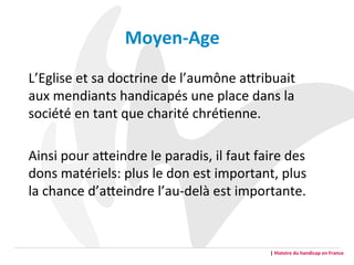 L’Eglise	
  et	
  sa	
  doctrine	
  de	
  l’aumône	
  aFribuait	
  
aux	
  mendiants	
  handicapés	
  une	
  place	
  dans	
  la	
  
société	
  en	
  tant	
  que	
  charité	
  chréGenne.	
  
	
  
Ainsi	
  pour	
  aFeindre	
  le	
  paradis,	
  il	
  faut	
  faire	
  des	
  
dons	
  matériels:	
  plus	
  le	
  don	
  est	
  important,	
  plus	
  
la	
  chance	
  d’aFeindre	
  l’au-­‐delà	
  est	
  importante.	
  	
  
|	
  Histoire	
  du	
  handicap	
  en	
  France	
  
Moyen-­‐Age	
  
	
  
 