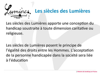 Les	
  siècles	
  des	
  Lumières	
  	
  
Les	
  siècles	
  des	
  Lumières	
  apporte	
  une	
  concepGon	
  du	
  
handicap	
  soustraite	
  à	
  toute	
  dimension	
  caritaGve	
  ou	
  
religieuse.	
  
Les	
  siècles	
  de	
  Lumières	
  posent	
  le	
  principe	
  de	
  
l’égalité	
  des	
  droits	
  entre	
  les	
  Hommes.	
  L’acceptaGon	
  
de	
  la	
  personne	
  handicapée	
  dans	
  la	
  société	
  sera	
  liée	
  
à	
  l’éducaGon	
  	
  
|	
  Histoire	
  du	
  handicap	
  en	
  France	
  
 