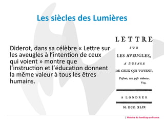  
Diderot,	
  dans	
  sa	
  célèbre	
  «	
  LeFre	
  sur	
  
les	
  aveugles	
  à	
  l’intenGon	
  de	
  ceux	
  
qui	
  voient	
  »	
  montre	
  que	
  
l’instrucGon	
  et	
  l’éducaGon	
  donnent	
  
la	
  même	
  valeur	
  à	
  tous	
  les	
  êtres	
  
humains.	
  
	
  	
  	
  	
  	
  
	
  	
  	
  	
  	
  
|	
  Histoire	
  du	
  handicap	
  en	
  France	
  
Les	
  siècles	
  des	
  Lumières	
  	
  
 