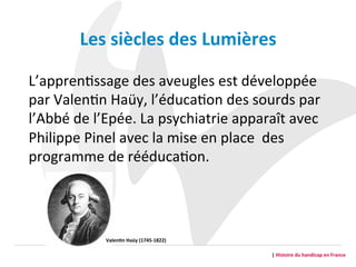 L’apprenGssage	
  des	
  aveugles	
  est	
  développée	
  
par	
  ValenGn	
  Haüy,	
  l’éducaGon	
  des	
  sourds	
  par	
  
l’Abbé	
  de	
  l’Epée.	
  La	
  psychiatrie	
  apparaît	
  avec	
  
Philippe	
  Pinel	
  avec	
  la	
  mise	
  en	
  place	
  	
  des	
  
programme	
  de	
  rééducaGon.	
  
|	
  Histoire	
  du	
  handicap	
  en	
  France	
  
Les	
  siècles	
  des	
  Lumières	
  	
  
Valen2n	
  Haüy	
  (1745-­‐1822)	
  
 