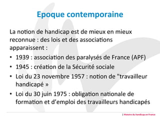 Epoque	
  contemporaine	
  	
  
La	
  noGon	
  de	
  handicap	
  est	
  de	
  mieux	
  en	
  mieux	
  
reconnue	
  :	
  des	
  lois	
  et	
  des	
  associaGons	
  
apparaissent	
  :	
  	
  
•  1939	
  :	
  associaGon	
  des	
  paralysés	
  de	
  France	
  (APF)	
  	
  	
  
•  1945	
  :	
  créaGon	
  de	
  la	
  Sécurité́	
  sociale	
  
•  Loi	
  du	
  23	
  novembre	
  1957	
  :	
  noGon	
  de	
  "travailleur	
  
handicapé	
  »	
  	
  
•  Loi	
  du	
  30	
  juin	
  1975	
  :	
  obligaGon	
  naGonale	
  de	
  
formaGon	
  et	
  d’emploi	
  des	
  travailleurs	
  handicapés	
  
	
   |	
  Histoire	
  du	
  handicap	
  en	
  France	
  
 