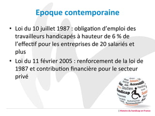 Epoque	
  contemporaine	
  	
  
•  Loi	
  du	
  10	
  juillet	
  1987	
  :	
  obligaGon	
  d’emploi	
  des	
  
travailleurs	
  handicapés	
  à	
  hauteur	
  de	
  6	
  %	
  de	
  
l’eﬀecGf	
  pour	
  les	
  entreprises	
  de	
  20	
  salariés	
  et	
  
plus	
  	
  
•  Loi	
  du	
  11	
  février	
  2005	
  :	
  renforcement	
  de	
  la	
  loi	
  de	
  
1987	
  et	
  contribuGon	
  ﬁnancière	
  pour	
  le	
  secteur	
  
privé	
  	
  
	
  
|	
  Histoire	
  du	
  handicap	
  en	
  France	
  
 