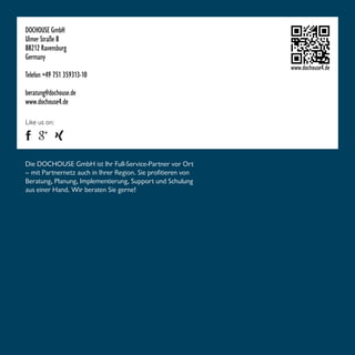 DOCHOUSE GmbH 
Ulmer Straße 8 
88212 Ravensburg 
Germany 
Telefon +49 751 359313-10 
beratung@dochouse.de 
www.dochouse4.de 
www.dochouse4.de 
Like us on: 
Die DOCHOUSE GmbH ist Ihr Full-Service-Partner vor Ort 
– mit Partnernetz auch in Ihrer Region. Sie profitieren von 
Beratung, Planung, Implementierung, Support und Schulung 
aus einer Hand. Wir beraten Sie gerne! 
