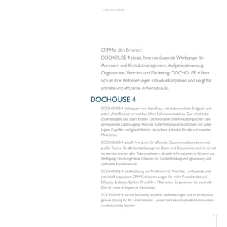 3 
– DOCHOUSE 4 – 
CRM für den Browser: 
DOCHOUSE 4 bietet Ihnen umfassende Werkzeuge für 
Adressen- und Kontakt management, Aufgabensteuerung, 
Organisation, Vertrieb und Marketing. DOCHOUSE 4 lässt 
sich an Ihre Anforderungen individuell anpassen und sorgt für 
schnelle und effiziente Arbeitsabläufe. 
DOCHOUSE 4 
DOCHOUSE 4 ist bequem von überall aus, mit jedem mobilen Endgerät und 
jedem Web-Browser erreichbar. Ohne Softwareinstallation. Das erhöht die 
Zuverlässigkeit und spart Kosten. Die innovative Offline-Nutzung sichert den 
permanenten Datenzugang. Höchste Sicherheitsstandards schützen vor unbe-fugten 
Zugriffen und gewährleisten das sichere Arbeiten für alle autorisierten 
Mitarbeiter. 
DOCHOUSE 4 schafft Freiräume für effiziente Zusammenarbeit kleiner und 
großer Teams. Da alle kontaktbezogenen Daten und Dokumente zentral verwal-tet 
werden, stehen allen Teammitgliedern aktuelle Informationen in Echtzeit zur 
Verfügung. Das bringt neue Chancen für Kundenbindung und -gewinnung und 
optimalen Kundenservice. 
DOCHOUSE 4 ist die Lösung von Praktikern für Praktiker. Umfassende und 
individuell anpassbare CRM-Funktionen sorgen für mehr Produktivität und 
Effizienz. Entlasten Sie Ihre IT und Ihre Mitarbeiter. So gewinnen Sie wertvolle 
Zeit für mehr erfolgreiche Aktivitäten. 
DOCHOUSE 4 wächst beständig mit Ihren Anforderungen und ist so die pass-genaue 
Lösung für Ihr Unternehmen. Lernen Sie Ihre individuelle Kommunikati-onsdrehscheibe 
kennen! 
 