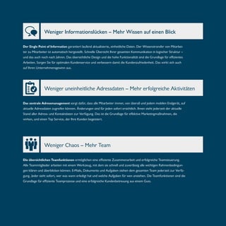 Weniger Informationslücken – Mehr Wissen auf einen Blick 
Der Single Point of Information garantiert laufend aktualisierte, einheitliche Daten. Der Wissenstransfer von Mitarbei-ter 
zu Mitarbeiter ist automatisch hergestellt. Schnelle Übersicht Ihrer gesamten Kommunikation in logischer Struktur – 
und das auch noch nach Jahren. Das übersichtliche Design und die hohe Funktionalität sind die Grundlage für effizientes 
Arbeiten. Sorgen Sie für optimalen Kundenservice und verbessern damit die Kundenzufriedenheit. Das wirkt sich auch 
auf Ihren Unternehmensgewinn aus. 
Weniger uneinheitliche Adressdaten – Mehr erfolgreiche Aktivitäten 
Das zentrale Adressmanagement sorgt dafür, dass alle Mitarbeiter immer, von überall und jedem mobilen Endgerät, auf 
aktuelle Adressdaten zugreifen können. Änderungen sind für jeden sofort ersichtlich. Ihnen steht jederzeit der aktuelle 
Stand aller Adress- und Kontaktdaten zur Verfügung. Das ist die Grundlage für effektive Marketingmaßnahmen, die 
wirken, und einen Top Service, der Ihre Kunden begeistert. 
Weniger Chaos – Mehr Team 
Die übersichtlichen Teamfunktionen ermöglichen eine effiziente Zusammenarbeit und erfolgreiche Teamsteuerung. 
Alle Teammitglieder arbeiten mit einem Werkzeug, mit dem sie schnell und zuverlässig alle wichtigen Rahmenbedingun-gen 
klären und überblicken können. E-Mails, Dokumente und Aufgaben stehen dem gesamten Team jederzeit zur Verfü-gung. 
Jeder sieht sofort, wer was wann erledigt hat und welche Aufgaben für wen anstehen. Die Teamfunktionen sind die 
Grundlage für effiziente Teamprozesse und eine erfolgreiche Kundenbetreuung aus einem Guss. 
 