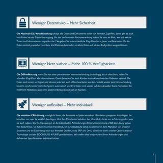 5 
Weniger Datenrisiko – Mehr Sicherheit 
Die Maximale SSL-Verschlüsselung schützt alle Daten und Dokumente sicher vor fremden Zugriffen, damit gibt es auch 
kein Risiko bei der Datenübertragung. Mit der umfassenden Rechteverwaltung haben Sie stets im Blick, wer auf welche 
Daten und Informationen zugreifen darf. Vergeben Sie unterschiedliche Zugriffsrechte – Leser und Bearbeiter. Da die 
Daten zentral gespeichert werden, sind Datenverluste oder veraltete Daten auf lokalen Endgeräten ausgeschlossen. 
Weniger Netz suchen – Mehr 100 % Verfügbarkeit 
Die Offline-Nutzung macht Sie von einer permanenten Internetverbindung unabhängig. Auch ohne Netz haben Sie 
schnellen Zugriff auf alle Informationen. Damit betreuen Sie auch Kunden in strukturschwachen Gebieten optimal. Die 
Daten sind immer verfügbar und können jederzeit auch offline bearbeitet werden. Sobald wieder eine Netzverbindung 
besteht, synchronisiert sich das System automatisch und Ihre Daten sind wieder auf dem aktuellen Stand. So bleiben Sie 
mit Ihrem Notebook auch ohne Datenverbindung ganz nah am Kunden. 
Weniger unflexibel – Mehr individuell 
Die modulare CRM-Lösung ermöglicht Ihnen, die Bausteine auf jeden einzelnen Mitarbeiter passgenau festzulegen. Sie 
bezahlen nur, was Sie wirklich benötigen. Und Ihre Mitarbeiter behalten den Überblick, da sie nur auf das zugreifen, was 
sie auch nutzen. Durch Anpassungen an die individuellen Anforderungen Ihres Unternehmens erfüllt die Lösung genau 
Ihre Bedürfnisse. Sie haben maximale Flexibilität, um Arbeitsabläufe stetig zu optimieren. Eine Migration von anderen 
Systemen und die Datenintegration aus fremden Quellen, etwa ERP und DMS, könen wir dank unserer Open-Standard- 
Technologie und der DOCHOUSE 4 PUMP gewährleisten. Wir stellen dies entsprechend Ihrer Anforderungen und 
definierten Spezifikationen individuell sicher. 
 