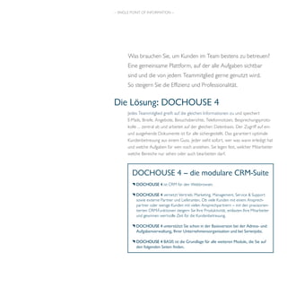 – SINGLE POINT OF INFORMATION – 
Was brauchen Sie, um Kunden im Team bestens zu betreuen? 
Eine gemeinsame Plattform, auf der alle Aufgaben sichtbar 
sind und die von jedem Teammitglied gerne genutzt wird. 
So steigern Sie die Effizienz und Professionalität. 
Die Lösung: DOCHOUSE 4 
Jedes Teammitglied greift auf die gleichen Informationen zu und speichert 
E-Mails, Briefe, Angebote, Besuchsberichte, Telefonnotizen, Besprechungsproto-kolle 
… zentral ab und arbeitet auf der gleichen Datenbasis. Der Zugriff auf ein-und 
ausgehende Dokumente ist für alle sichergestellt. Das garantiert optimale 
Kundenbetreuung aus einem Guss. Jeder sieht sofort, wer was wann erledigt hat 
und welche Aufgaben für wen noch anstehen. Sie legen fest, welcher Mitarbeiter 
welche Bereiche nur sehen oder auch bearbeiten darf. 
DOCHOUSE 4 – die modulare CRM-Suite 
DOCHOUSE 4 ist CRM für den Webbrowser. 
DOCHOUSE 4 vernetzt Vertrieb, Marketing, Management, Service & Support 
sowie externe Partner und Lieferanten. Ob viele Kunden mit einem Ansprech-partner 
oder wenige Kunden mit vielen Ansprechpartnern – mit den praxisorien-tierten 
CRM-Funktionen steigern Sie Ihre Produktivität, entlasten Ihre Mitarbeiter 
und gewinnen wertvolle Zeit für die Kundenbetreuung. 
DOCHOUSE 4 unterstützt Sie schon in der Basisversion bei der Adress- und 
Aufgabenverwaltung, Ihrer Unternehmensorganisation und bei Serienjobs. 
DOCHOUSE 4 BASIS ist die Grundlage für alle weiteren Module, die Sie auf 
den folgenden Seiten finden. 
 