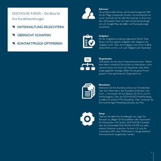 Organisation 
Überblicken Sie die interne Organisationsstruktur. Telefon-listen 
liefern schnell die Durchwahl von Mitarbeitern. Infor-mationen 
7 
DOCHOUSE 4 BASIS – Die Basis für 
Ihre Kundenbeziehungen 
DATENHALTUNG ERLEICHTERN 
ÜBERSICHT SCHAFFEN 
KONTAKTPFLEGE OPTIMIEREN 
Adressen 
Das professionelle Adress- und Kontaktmanagement hilft 
bei der Pflege umfassender Kunden- und Kontaktinforma-tionen. 
Sammeln Sie hier alle Informationen zu Ihren Kun-den. 
Adressdaten lassen sich über Karten-Anwendungen 
wie z. B. Google-Maps darstellen und Routenplanungen 
vornehmen. 
Aufgaben 
Mit der Aufgabenverwaltung organisieren Sie Ihr Team. 
Steuern Sie Ihre eigenen Aufgaben oder delegieren Sie 
Aufgaben an Ihr Team. Ihre Aufgaben sind immer im Blick, 
übersichtlich sortiert, z. B. nach Fälligkeit oder Bearbeiter. 
lassen sich etwa nach Standorten oder Abtei-lungen 
gegliedert anzeigen. Bilden Sie die ganze Firmen-gruppe 
in einer gemeinsamen Organisation ab. 
Newsletter 
Selektieren Sie Ihre Kontakte anhand von Verteilerlisten 
oder über Merkmale in den Kontakten (Interessen, Her-kunft 
…). Verwenden Sie die Selektion für Print- und On-line- 
Kampagnen. Über das DOCHOUSE E-Mail-Marketing 
erstellen Sie schicke HTML-Newsletter. Oder versenden Sie 
Ihre hochwertigen Marketingmaterialien per Post. 
Setup 
Nehmen Sie selbst Ihre Einstellungen vor. Legen Sie 
Benutzer an, pflegen Sie Auswahllisten oder importieren 
Sie Adressdaten in Ihr System. DOCHOUSE 4 arbeitet 
über die Schnittstelle DOCHOUSE 4 PUMP mit vielen 
anderen Systemen zusammen. So kann z. B. auch Ihr 
vorhandenes ERP- oder DMS-System in die ganzheitliche 
Informationssicht eingebunden werden. 
 