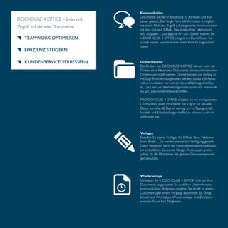 Kommunikation 
Dokumente werden in Beziehung zu Adressen und Kon-takten 
gesetzt. Der Single Point of Information ermöglicht 
mit einem Klick den Zugriff auf die gesamte Kommunikation 
mit dem Kontakt. E-Mails, Besuchsberichte, Telefonnotit-zen, 
Aufgaben … und jegliche Art von Dateien können Sie 
in DOCHOUSE 4 OFFICE integrieren. Damit finden Sie 
schnell wieder, was Sie einmal einem Kontakt zugeordnet 
haben. 
Ordnerstruktur 
Die Ordner von DOCHOUSE 4 OFFICE können mehr als 
Ordner eines Fileservers. Dokumente können mit mehreren 
Ordnern verknüpft werden. Ordner können von Anfang an 
mit Zugriffsrechten ausgestattet werden, sodass z. B. Perso-nalkommunikation 
nur von der Geschäftsleitung einsehbar 
ist. Die Lese- und Bearbeitungsrechte lassen sich individuell 
bis auf Dokumentenebene einstellen. 
Mit DOCHOUSE 4 OFFICE erhalten Sie ein transparentes 
CRM-System. Jeder Mitarbeiter hat Zugriff auf aktuelle 
Daten, von überall. Das ist wichtig, um im Tagesgeschäft 
handeln und Entscheidungen treffen zu können, auch von 
unterwegs aus. 
Vorlagen 
Erstellen Sie eigene Vorlagen für E-Mails, Faxe, Telefonno-tizen, 
Briefe … Sie werden zentral zur Verfügung gestellt. 
Damit bewahren Sie in der Unternehmenskommunikation 
ein einheitliches Corporate Design. Änderungen greifen 
sofort, da alle Mitarbeiter die gleichen Dokumentenvorla-gen 
benutzen. 
DOCHOUSE 4 OFFICE – Jederzeit 
Zugriff auf aktuelle Dokumente 
TEAMWORK OPTIMIEREN 
EFFIZIENZ STEIGERN 
KUNDENSERVICE VERBESSERN 
Wiedervorlage 
Verwalten Sie in DOCHOUSE 4 OFFICE nicht nur Ihre 
Dokumente, organisieren Sie auch Ihre Unternehmens-kommunikation. 
Aufgaben vergeben Sie direkt zu einem 
Dokument oder einem Vorgang. Bestimmen Sie Dring-lichkeit 
und Wichtigkeit. Wiedervorlage- und Zieldatum 
erinnern Sie an Ihre Tätigkeiten. 
 