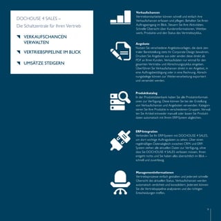 Angebote 
Nutzen Sie verschiedene Angebotsvorlagen, die dank zen-traler 
Bereitstellung stets ihr Corporate Design bewahren. 
Drucken Sie Angebote aus oder senden diese direkt als 
PDF an Ihren Kunden. Verkaufsdaten nur einmal für den 
gesamten Vertriebs- und Abrechnungszyklus eingeben. 
Überführen Sie Verkaufschancen direkt in ein Angebot, in 
eine Auftragsbestätigung oder in eine Rechnung. Abrech-nungsbelege 
Produktkatalog 
In der Produktdatenbank haben Sie alle Produktinformati-onen 
zur Verfügung. Diese können Sie bei der Erstellung 
von Verkaufschancen und Angeboten verwenden. Kategori-sieren 
Sie Ihre Produkte in verschiedenen Gruppen. Verwal-ten 
Sie Artikel entweder manuell oder lassen Sie Produkt-daten 
automatisch mit Ihrem ERP-System abgleichen. 
Managementinformationen 
Vertriebsprozesse einfach gestalten und jederzeit schnelle 
Übersicht des aktuellen Status. Verkaufschancen werden 
automatisch verdichtet und konsolidiert. Jederzeit können 
Sie die Vertriebspipeline analysieren und die richtigen 
Entscheidungen treffen. 
9 
können zur Weiterverarbeitung exportiert 
und versendet werden. 
ERP-Integration 
Verbinden Sie Ihr ERP-System mit DOCHOUSE 4 SALES, 
um dort wichtige Auftragsdaten zu sehen. Über einen 
regelmäßigen Datenabgleich zwischen CRM- und ERP-System 
stehen alle aktuellen Daten zur Verfügung, ohne 
dass Sie DOCHOUSE 4 SALES verlassen müssen. Ihnen 
entgeht nichts und Sie haben alles übersichtlich im Blick – 
schnell und zuverlässig. 
DOCHOUSE 4 SALES – 
Die Schaltzentrale für Ihren Vertrieb 
VERKAUFSCHANCEN 
VERWALTEN 
VERTRIEBSPIPELINE IM BLICK 
UMSÄTZE STEIGERN 
Verkaufschancen 
Vertriebsmitarbeiter können schnell und einfach ihre 
Verkaufschancen erfassen und pflegen. Behalten Sie Ihren 
Auftragseingang im Blick. Steuern Sie Ihre Aktivitäten. 
Schnelle Übersicht über Kundeninformationen, Wettbe-werb, 
Produkte und den Status des Vertriebszyklus. 
 