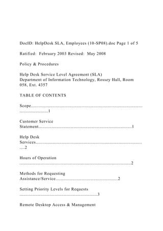 DocID: HelpDesk SLA, Employees (10-SP08).doc Page 1 of 5
Ratified: February 2003 Revised: May 2008
Policy & Procedures
Help Desk Service Level Agreement (SLA)
Department of Information Technology, Rossey Hall, Room
058, Ext. 4357
TABLE OF CONTENTS
Scope......................................................................................
......................1
Customer Service
Statement........................................................................1
Help Desk
Services..................................................................................
....2
Hours of Operation
......................................................................................2
Methods for Requesting
Assistance/Service................................................2
Setting Priority Levels for Requests
............................................................3
Remote Desktop Access & Management
 