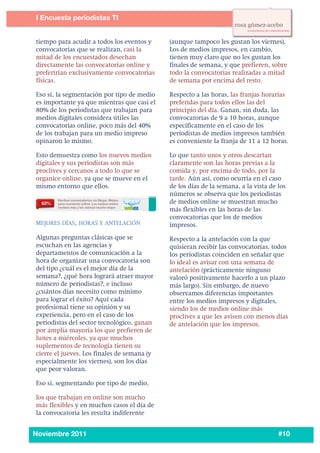 4
3




           I Encuesta periodistas TI
    	
  

    	
   tiempo para acudir a todos los eventos y       (aunque tampoco les gustan los viernes).
         convocatorias que se realizan, casi la         Los de medios impresos, en cambio,
         mitad de los encuestados desechan              tienen muy claro que no les gustan los
         directamente las convocatorias online y        finales de semana, y que prefieren, sobre
         preferirían exclusivamente convocatorias       todo la convocatorias realizadas a mitad
         físicas.                                       de semana por encima del resto.

           Eso sí, la segmentación por tipo de medio    Respecto a las horas, las franjas horarias
           es importante ya que mientras que casi el    preferidas para todos ellos las del
           80% de los periodistas que trabajan para     principio del día. Ganan, sin duda, las
           medios digitales considera útiles las        convocatorias de 9 a 10 horas, aunque
           convocatorias online, poco más del 40%       específicamente en el caso de los
           de los trabajan para un medio impreso        periodistas de medios impresos también
           opinaron lo mismo.                           es conveniente la franja de 11 a 12 horas.

           Esto demuestra como los nuevos medios        Lo que tanto unos y otros descartan
           digitales y sus periodistas son más          claramente son las horas previas a la
           proclives y cercanos a todo lo que se        comida y, por encima de todo, por la
           organice online, ya que se mueve en el       tarde. Aún así, como ocurría en el caso
           mismo entorno que ellos.                     de los días de la semana, a la vista de los
                                                        números se observa que los periodistas
                                                        de medios online se muestran mucho
                                                        más flexibles en las horas de las
                                                        convocatorias que los de medios
           MEJORES DÍAS, HORAS Y ANTELACIÓN             impresos.
           Algunas preguntas clásicas que se            Respecto a la antelación con la que
           escuchan en las agencias y                   quisieran recibir las convocatorias, todos
           departamentos de comunicación a la           los periodistas coinciden en señalar que
           hora de organizar una convocatoria son       lo ideal es avisar con una semana de
           del tipo ¿cuál es el mejor día de la         antelación (prácticamente ninguno
           semana?, ¿qué hora logrará atraer mayor      valoró positivamente hacerlo a un plazo
           número de periodistas?, e incluso            más largo). Sin embargo, de nuevo
           ¿cuántos días necesito como mínimo           observamos diferencias importantes
           para lograr el éxito? Aquí cada              entre los medios impresos y digitales,
           profesional tiene su opinión y su            siendo los de medios online más
           experiencia, pero en el caso de los          proclives a que les avisen con menos días
           periodistas del sector tecnológico, ganan    de antelación que los impresos.
           por amplia mayoría los que prefieren de
           lunes a miércoles, ya que muchos
           suplementos de tecnología tienen su
           cierre el jueves. Los finales de semana (y
           especialmente los viernes), son los días
           que peor valoran.

           Eso sí, segmentando por tipo de medio,

           los que trabajan en online son mucho
           más flexibles y en muchos casos el día de
           la convocatoria les resulta indiferente

    	
  
           Noviembre 2011                                                                       #10
 
