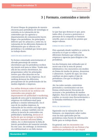 2
1




           I Encuesta periodistas TI
    	
  




           El tercer bloque de preguntas de nuestra     acusado.
           encuesta para periodistas de tecnología se
           centraba en la valoración de los             Lo que hay que destacar es que, para
           contenidos que las agencias y                todos ellos, el acceso a portavoces o
           departamentos de comunicación hacen          personas de la compañía es bastante
           llegar a los periodistas, los principales    sencillo, pues es uno de los puntos que
           defectos que les achacan y, como no, la      mejor valoran.
           valoración de los diferentes formatos de
           información que se ofrecen a los             FORMATOS MÁS COMUNES

           periodistas o la utilidad que tienen para
                                                        Otro apartado donde también se centra la
           su trabajo diario.
                                                        encuesta es el que se refiere a los
           DEFECTOS MÁS HABITUALES                      diferentes formatos que utilizan las
                                                        empresas y agencias para dirigirse a los
           Ya hemos comentado anteriormente el          periodistas.
           elevado porcentaje de correos
           electrónicos que los periodistas reciben     Los dos formatos más utilizados por el
           sin interés real para su labor. Yendo más    sector son el de la nota de prensa
           allá de los correos electrónicos, les        informativa y los encuentros con medios
           preguntamos sobre los principales            en forma de ruedas de prensa, desayunos
           errores que ellos detectan en las            o almuerzos. A partir de aquí, las cosas
           comunicaciones de las empresas. En el        cambian un poco según el tipo de
           ranking destacan las diferentes              periodistas a los que se dirijan las
           percepciones de los profesionales de los     compañías.
           medios digitales e impresos.
                                                        Así, las redes sociales, entrevistas
           Los online destacan como el error más        personales y cuestionarios son tres
           habitual la mezcla de las noticias con       formas relativamente frecuentes de
           contenidos más propios del                   acercarse a los periodistas de medios
           departamento de publicidad o marketing,      digitales. Para los de medios impresos, en
           seguido de cerca por la insistencia de las   cambio, se recurre muy frecuentemente a
           empresas vía teléfono/e-mail para            la llamadas telefónicas o los casos de
           publicar o remitir información. En el        éxito.
           caso de los medios impresos, la
                                                        NIVEL DE CREDIBILIDAD
           valoración de los errores está algo más
           repartida y, aunque también está en          Siguiendo con la valoración de los
           cabeza la mezcla de contenidos con           formatos, era importante saber cuáles
           publicidad y marketing, destacan el          eran los más apreciados por los
           hecho de que no siempre se incluya           periodistas como fuente de información
           suficiente material adicional (fotos,        fiable para su trabajo diario.
           vídeos, etc.) o directamente la falta de
           interés periodístico del material enviado.   En general, son los encuentros con
           En este caso, sin embargo, la insistencia    medios en cualquiera de sus formas y las
           vía teléfono/mail es un fallo menos          entrevistas personales las que mayor
    	
  
           Noviembre 2011                                                                     #11
 
