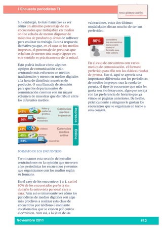 6
5




           I Encuesta periodistas TI
    	
  


           Sin embargo, lo más llamativo es ver          valoraciones, estas dos últimas
           cómo un altísimo porcentaje de los            modalidades distan mucho de ser sus
           encuestados que trabajaban en medios          preferidas.
           online echaba de menos disponer de
           muestras de producto y demos de software
           para realizar su trabajo. Es una respuesta
           llamativa ya que, en el caso de los medios
           impresos, el porcentaje de personas que
           echaban de menos una mayor apoyo en
           este sentido es prácticamente de la mitad.
                                                         En el caso de encuentros con varios
           Esto podría indicar cómo algunos
                                                         medios de comunicación, el formato
           equipos de comunicación están
                                                         preferido para ello son las clásicas ruedas
           centrando más esfuerzos en medios
                                                         de prensa. Eso sí, aquí se aprecia una
           tradicionales y menos en medios digitales
                                                         importante diferencia con los periodistas
           a la hora de distribuir muestras de
                                                         de medios impresos: tras la rueda de
           producto. O una llamada de atención
                                                         prensa, el tipo de encuentro que más les
           para que los departamentos de
                                                         gusta son los desayunos, algo que encaja
           comunicación cuenten con un mayor
                                                         con las preferencia de horario que ya
           volumen de muestras que distribuir entre
                                                         vimos en páginas anteriores. De hecho,
           los diferentes medios.
                                                         prácticamente a ninguno le gustan los
                                                         encuentros que se organizan en torno a
                                                         una comida.




           FORMATO DE LOS ENCUENTROS

           Terminamos esta sección del estudio
           centrándonos en la opinión que merecen
           a los periodistas los encuentros y eventos
           que organizamos con los medios según
           su formato.

           En el caso de los encuentros 1 a 1, casi el
           80% de los encuestados prefería sin
           dudarlo la entrevista personal cara a
           cara. Aún así es interesante ver cómo los
           periodistas de medios digitales son algo
           más proclives a realizar esta clase de
           encuentros por teléfono o mediante
           cuestionarios que se envíen por correo
           electrónico. Aún así, a la vista de las
    	
  
           Noviembre 2011                                                                     #13
 